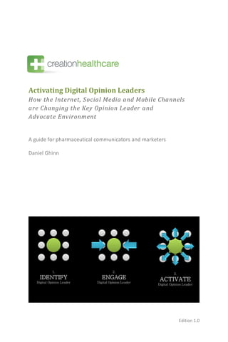 Activating Digital Opinion Leaders
How the Internet, Social Media and Mobile Channels
are Changing the Key Opinion Leader and
Advocate Environment


A guide for pharmaceutical communicators and marketers

Daniel Ghinn




                                                         Edition 1.0
 