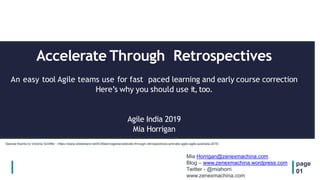 Accelerate Through Retrospectives
An easy tool Agile teams use for fast paced learning and early course correction
Here’s why you should use it, too.
Agile India 2019
Mia Horrigan
page
01
Special thanks to Victoria Schiffer - https://www.slideshare.net/Erdbeervogel/accelerate-through-retrospectives-activate-agile-agile-australia-2018
Mia Horrigan@zenexmachina.com
Blog – www.zenexmachina.wordpress.com
Twitter - @miahorri
www.zenexmachina.com
 