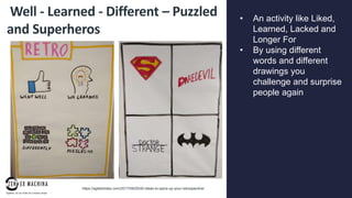 page
014
Well - Learned - Different – Puzzled
and Superheros
• An activity like Liked,
Learned, Lacked and
Longer For
• By using different
words and different
drawings you
challenge and surprise
people again
https://agilestrides.com/2017/09/25/40-ideas-to-spice-up-your-retrospective/
 