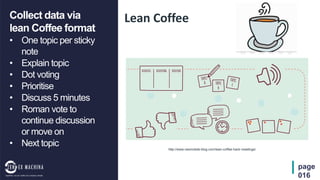 page
016
Lean CoffeeCollect data via
lean Coffee format
• One topic per sticky
note
• Explain topic
• Dot voting
• Prioritise
• Discuss 5 minutes
• Roman vote to
continue discussion
or move on
• Next topic http://www.neomobile-blog.com/lean-coffee-hack-meetings/
 