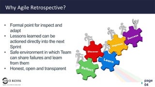 page
04
Why Agile Retrospective?
• Formal point for inspect and
adapt
• Lessons learned can be
actioned directly into the next
Sprint
• Safe environment in which Team
can share failures and learn
from them
• Honest, open and transparent
 