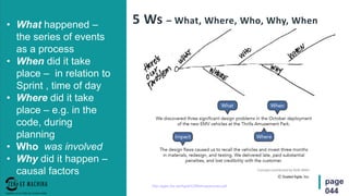 page
044
5 Ws – What, Where, Who, Why, When• What happened –
the series of events
as a process
• When did it take
place – in relation to
Sprint , time of day
• Where did it take
place – e.g. in the
code, during
planning
• Who was involved
• Why did it happen –
causal factors
http://agile.2ia.net/Agile%20Retrospectives.pdf
 
