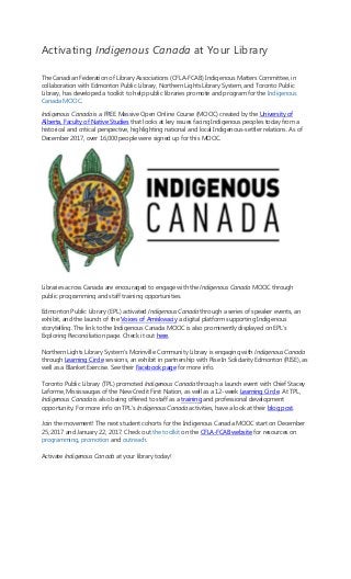 Activating Indigenous Canada at Your Library
The Canadian Federation of Library Associations (CFLA-FCAB) Indigenous Matters Committee, in
collaboration with Edmonton Public Library, Northern Lights Library System, and Toronto Public
Library, has developed a toolkit to help public libraries promote and program for the Indigenous
Canada MOOC.
Indigenous Canada is a FREE Massive Open Online Course (MOOC) created by the University of
Alberta, Faculty of Native Studies that looks at key issues facing Indigenous peoples today from a
historical and critical perspective, highlighting national and local Indigenous-settler relations. As of
December 2017, over 16,000 people were signed up for this MOOC.
Libraries across Canada are encouraged to engage with the Indigenous Canada MOOC through
public programming and staff training opportunities.
Edmonton Public Library (EPL) activated Indigenous Canada through a series of speaker events, an
exhibit, and the launch of the Voices of Amiskwaciy a digital platform supporting Indigenous
storytelling. The link to the Indigenous Canada MOOC is also prominently displayed on EPL’s
Exploring Reconciliation page. Check it out here.
Northern Lights Library System’s Morinville Community Library is engaging with Indigenous Canada
through Learning Circle sessions, an exhibit in partnership with Rise In Solidarity Edmonton (RISE), as
well as a Blanket Exercise. See their Facebook page for more info.
Toronto Public Library (TPL) promoted Indigenous Canada through a launch event with Chief Stacey
Laforme, Mississaugas of the New Credit First Nation, as well as a 12-week Learning Circle. At TPL,
Indigenous Canada is also being offered to staff as a training and professional development
opportunity. For more info on TPL’s Indigenous Canada activities, have a look at their blog post.
Join the movement! The next student cohorts for the Indigenous Canada MOOC start on December
25, 2017 and January 22, 2017. Check out the toolkit on the CFLA-FCAB website for resources on
programming, promotion and outreach.
Activate Indigenous Canada at your library today!
 