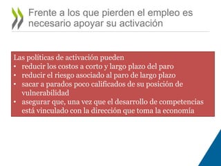 Frente a los que pierden el empleo es 
necesario apoyar su activación 
Las políticas de activación pueden 
• reducir los costos a corto y largo plazo del paro 
• reducir el riesgo asociado al paro de largo plazo 
• sacar a parados poco calificados de su posición de 
vulnerabilidad 
• asegurar que, una vez que el desarrollo de competencias 
está vinculado con la dirección que toma la economía 
 