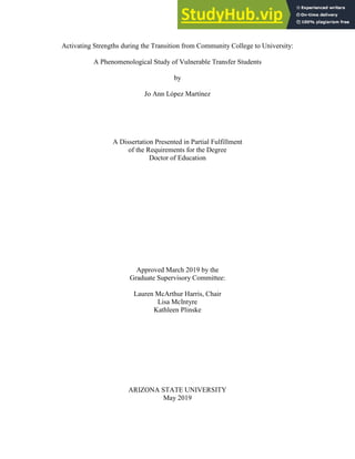 Activating Strengths during the Transition from Community College to University:
A Phenomenological Study of Vulnerable Transfer Students
by
Jo Ann López Martínez
A Dissertation Presented in Partial Fulfillment
of the Requirements for the Degree
Doctor of Education
Approved March 2019 by the
Graduate Supervisory Committee:
Lauren McArthur Harris, Chair
Lisa McIntyre
Kathleen Plinske
ARIZONA STATE UNIVERSITY
May 2019
 