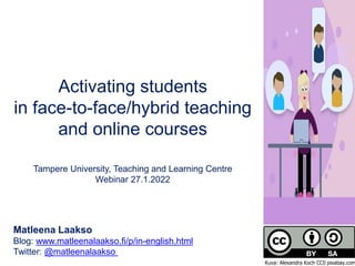 Activating students
in face-to-face/hybrid teaching
and online courses
Tampere University, Teaching and Learning Centre
Webinar 27.1.2022
Matleena Laakso
Blog: www.matleenalaakso.fi/p/in-english.html
Twitter: @matleenalaakso
Kuva: Alexandra Koch CC0 pixabay.com
 
