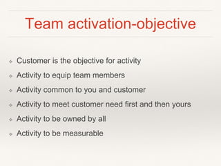 Team activation-objective 
❖ Customer is the objective for activity 
❖ Activity to equip team members 
❖ Activity common to you and customer 
❖ Activity to meet customer need first and then yours 
❖ Activity to be owned by all 
❖ Activity to be measurable 
 