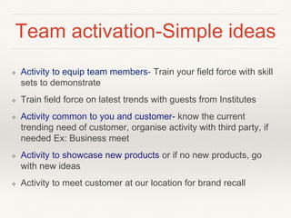 Team activation-Simple ideas 
❖ Activity to equip team members- Train your field force with skill 
sets to demonstrate 
❖ Train field force on latest trends with guests from Institutes 
❖ Activity common to you and customer- know the current 
trending need of customer, organise activity with third party, if 
needed Ex: Business meet 
❖ Activity to showcase new products or if no new products, go 
with new ideas 
❖ Activity to meet customer at our location for brand recall 
 