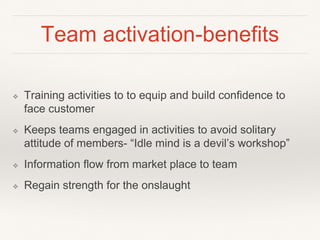 Team activation-benefits 
❖ Training activities to to equip and build confidence to 
face customer 
❖ Keeps teams engaged in activities to avoid solitary 
attitude of members- “Idle mind is a devil’s workshop” 
❖ Information flow from market place to team 
❖ Regain strength for the onslaught 
 