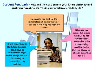 Student Feedback  -  How will the class benefit your future ability to find quality information sources in your academic and daily life?  It will benefit me in the future because I don't have to constantly Google search things and it's a faster way to research, in my opinion It helped my research become easier. I do not have to really worry about the sources being credible, being that the library has already done that for me. I personally can look up the book instead of asking the front desk and it will help me with my citations. 