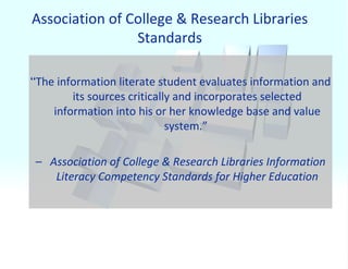 Association of College & Research Libraries Standards “ The information literate student evaluates information and its sources critically and incorporates selected information into his or her knowledge base and value system.”  –  Association of College & Research Libraries Information Literacy Competency Standards for Higher Education 