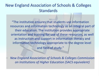 New England Association of Schools & Colleges Standards “ The institution ensures that students use information resources and information technology as an integral part of their education. The institution provides appropriate orientation and training for use of these resources, as well as instruction and support in information literacy and information technology appropriate to the degree level  and field of study.” New England Association of Schools & Colleges Commission on Institutions of Higher Education (SACS equivalent) 