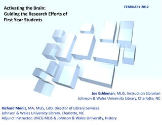Joe Eshleman , MLIS, Instruction Librarian Johnson & Wales University Library, Charlotte, NC Richard Moniz , MA, MLIS, EdD, Director of Library Services Johnson & Wales University Library, Charlotte, NC Adjunct Instructor, UNCG MLIS & Johnson & Wales University, History Activating the Brain:  Guiding the Research Efforts of First Year Students FEBRUARY 2012 