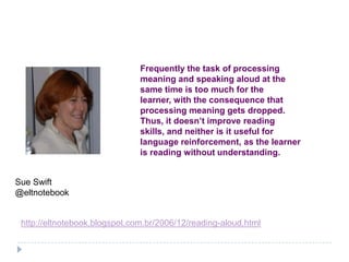 Frequently the task of processing
                               meaning and speaking aloud at the
                               same time is too much for the
                               learner, with the consequence that
                               processing meaning gets dropped.
                               Thus, it doesn’t improve reading
                               skills, and neither is it useful for
                               language reinforcement, as the learner
                               is reading without understanding.


Sue Swift
@eltnotebook


 http://eltnotebook.blogspot.com.br/2006/12/reading-aloud.html
 