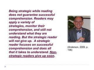 Being strategic while reading
does not guarantee successful
comprehension. Readers may
apply a variety of
strategies, monitor their
comprehension, and still not
understand what they are
reading. But the strategic reader
will not give up. A strategic
reader focuses on successful
                                    (Anderson, 2009, p.
comprehension and does all          136)
that it takes to understand. Non-
strategic readers give up soon.
 