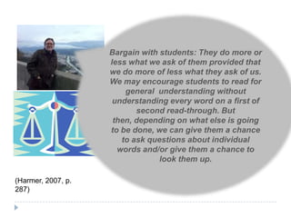 Bargain with students: They do more or
                    less what we ask of them provided that
                    we do more of less what they ask of us.
                    We may encourage students to read for
                        general understanding without
                     understanding every word on a first of
                           second read-through. But
                     then, depending on what else is going
                    to be done, we can give them a chance
                       to ask questions about individual
                      words and/or give them a chance to
                                 look them up.

(Harmer, 2007, p.
287)
 