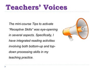 Teachers’ Voices

The mini-course Tips to activate
“Receptive Skills” was eye-opening
in several aspects. Specifically, I
have integrated reading activities
involving both bottom-up and top-
down processing skills in my
teaching practice.
 