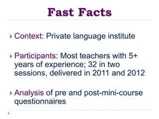  Context:   Private language institute

 Participants:
              Most teachers with 5+
 years of experience; 32 in two
 sessions, delivered in 2011 and 2012

 Analysis
         of pre and post-mini-course
 questionnaires
 