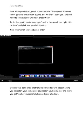 Hamza Shahid Mirza
Now when you restart, you’ll notice that the ‘This copy of Windows
in not genuine’ watermark is gone. But we aren’t done yet… We still
need to activate your Windows product key!
To do that, go to start menu, type ‘cmd’ in the search bar, right click
on ‘cmd’ and click ‘run as administrator’.
Now type ‘slmgr –ato’ and press enter.
Once you’ve done that, another pop up window will appear asking
you to restart your computer. Now restart your computer and there
you go! You have successfully licensed your Windows.
 