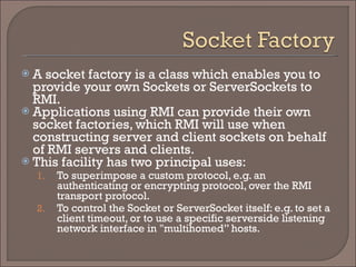 A socket factory is a class which enables you to provide your own Sockets or ServerSockets to RMI.  Applications using RMI can provide their own socket factories, which RMI will use when constructing server and client sockets on behalf of RMI servers and clients.  This facility has two principal uses: To superimpose a custom protocol, e.g. an authenticating or encrypting protocol, over the RMI transport protocol. To control the Socket or ServerSocket itself: e.g. to set a client timeout, or to use a specific serverside listening network interface in "multihomed” hosts. 
