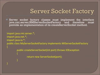 Server socket factory classes must implement the interface java.rmi.server.RMIServerSocketFactory and therefore must provide an implementation of its createServerSocket method.  import java.rmi.server.*; import java.net.*; import java.io.*; public class MyServerSocketFactory implements MIServerSocketFactory { public createServerSocket(int port) throws IOException { return new ServerSocket(port); } } 