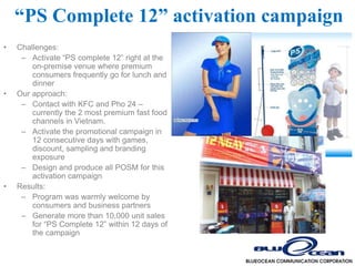 “PS Complete 12” activation campaign
•   Challenges:
     – Activate “PS complete 12” right at the
        on-premise venue where premium
        consumers frequently go for lunch and
        dinner
•   Our approach:
     – Contact with KFC and Pho 24 –
        currently the 2 most premium fast food
        channels in Vietnam.
     – Activate the promotional campaign in
        12 consecutive days with games,
        discount, sampling and branding
        exposure
     – Design and produce all POSM for this
        activation campaign
•   Results:
     – Program was warmly welcome by
        consumers and business partners
     – Generate more than 10,000 unit sales
        for “PS Complete 12” within 12 days of
        the campaign
 