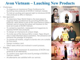 Avon Vietnam – Lauching New Products
•   Challenges:
     – To organize an impressive Press Conference for
        launching new products of AVON in Vietnam market.
     – To hold an exciting and special night to introduce AVON
        new products to SRs in Vietnam.
•   Our approach:
     – To determine New World Hotel is the best place to
        organize Press Conference & Launching AVON new
        products. New World is one of the most famous hotels in
        Vietnam and of course this place will impress on the
        level and scale of AVON Vietnam.
     – To contact to reporters, newspapers & magazines to
        express AVON new products.
     – To design an impressive & unique stage.
     – To invite one of the famous MCs in town: Ngoc Khanh
        who is well-informed about cosmetics. Her presence will
        enhance the prestige of program.
     – To choose all models, singers & bands who are suitable
        for this event.
     – Design invitation card.
     – Other tasks which are involved in event process.
•   Results:
     – To create good impression & awareness of AVON new
        products to all attendants.
     – To confirm once again the level & prestige of AVON in
        Vietnam market
     – All attendants are satisfied with our service.
 