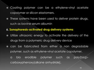    Coating polymer can be a ethylene-vinyl acetate
    copolymer or silicon elastomers.

   These systems have been used to deliver protein drugs,
    such as bovine serum albumin

6. Sonophoresis-activated drug delivery systems

   Utilize ultrasonic energy to activate the delivery of the
    drugs from a polymeric drug delivery device

   can be fabricated from either a non degradable
    polymer, such as ethylene-vinyl acetate copolymer,

    a   bio   erodible    polymer      such   as   poly[bis(p-
    carboxyphenoxy)alkane anhydride].
                                                       15
 