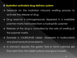 8. Hydration-activated drug delivery system

   Depends on the hydration induced swelling process to
    activate the release of drug

   Drug reservoir is homogeneously dispersed in a swellable
    polymer matrix fabricated from a hydrophilic polymer

   Release of the drug is controlled by the rate of swelling of
    the polymer matrix.

   Example is VALRELEASE tablet- diazepam in hydrocolloid
    and pharmaceutical excipients.

   In stomach absorbs the gastric fluid & forms colloidal gel
    that starts from the tablet surface and grows inward.

                                                        19
 