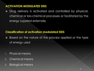 ACTIVATION MODULATED DDS
    Drug delivery is activated and controlled by physical,
     chemical or bio-chemical processes or facilitated by the
     energy supplied externally


Classification of activation modulated DDS
    Based on the nature of the process applied or the type
     of energy used


1.   Physical means
2.   Chemical means
3.   Biological means
                                                       3
 