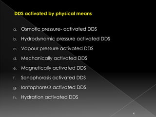 DDS activated by physical means


a.   Osmotic pressure- activated DDS

b.   Hydrodynamic pressure activated DDS

c.   Vapour pressure activated DDS

d.   Mechanically activated DDS

e.   Magnetically activated DDS

f.   Sonophorosis activated DDS

g.   Iontophoresis activated DDS

h.   Hydration activated DDS


                                           4
 