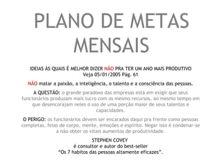 PLANO DE METAS MENSAIS IDEIAS ÀS QUAIS É MELHOR DIZER  NÃO  PRA TER UM ANO MAIS PRODUTIVO Veja 05/01/2005 Pág. 61 NÃO  matar a paixão, a inteligência, o talento e a consciência das pessoas. A QUESTÃO:  o grande paradoxo das empresas está em exigir que seus funcionários produzam mais lucro com os mesmo recursos, ao mesmo tempo em que desencorajam neles o uso de uma porção maior de seus talentos e capacidades. O PERIGO:  os funcionários devem ser encarados daqui pra frente como pessoas completas, feias de corpo, mente, emoções e espírito. Negar isso é condenar-se a não obter os vitais aumentos de produtividade. STEPHEN COVEY  é consultor e autor do best-seller “Os 7 habitos das pessoas altamente eficazes”. 