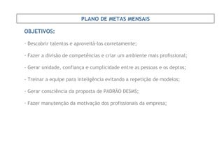 OBJETIVOS: Descobrir talentos e aproveitá-los corretamente; Fazer a divisão de competências e criar um ambiente mais profissional; - Gerar unidade, confiança e cumplicidade entre as pessoas e os deptos; - Treinar a equipe para inteligência evitando a repetição de modelos; Gerar consciência da proposta de PADRÃO DESMS; Fazer manutenção da motivação dos profissionais da empresa; PLANO DE METAS MENSAIS 
