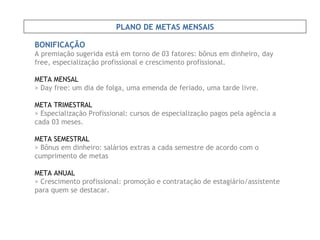 BONIFICAÇÃO A premiação sugerida está em torno de 03 fatores: bônus em dinheiro, day free, especialização profissional e crescimento profissional. META MENSAL   > Day free: um dia de folga, uma emenda de feriado, uma tarde livre. META TRIMESTRAL   > Especialização Profissional: cursos de especialização pagos pela agência a cada 03 meses. META SEMESTRAL > Bônus em dinheiro: salários extras a cada semestre de acordo com o cumprimento de metas META ANUAL > Crescimento profissional: promoção e contratação de estagiário/assistente para quem se destacar. PLANO DE METAS MENSAIS 
