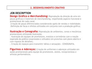 JOB DESCRIPTION Design Gráfico e Merchandising:   Reprodução da direção de arte em peças gráficas e materiais de merchandising, respeitando aspecto funcional e promocional de cada canal. .Criação de peças diferenciadas considerando apelo de vendas e visibilidade; .Definição de facas e efeitos utilizados em conjunto com a produção gráfica; Ilustração e Cenografia:   Reprodução de ambientes, cenas e mecânicas promocionais utilizando ilustração; . Ilustração de equipes de promotores, eventos e cerimônias com a reação esperada do público (expressões e atitudes) em pranchas com plano aberto e com riqueza de detalhes; . Criação de espaços para transmitir idéias e sensações - CENOGRAFIA. Figurinos e Adereços:  Criação de uniformes e adereços utilizados em ações promocionais pela equipe de promotores, atores, recepcionistas e artistas performáticos. 2. DESENVOLVIMENTO CRIATIVO 