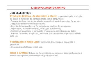 JOB DESCRIPTION Produção Gráfica, de Materiais e Itens:  responsável pela produção de peças e materiais de contato direto com o consumidor. .Concepção física das peças selecionando técnicas de impressão, facas, etc. .Pesquisa e desenvolvimento de itens; .Seleção de fornecedores e formatação de pedidos de orçamento; .Negociação, acompanhamento, execução e manuseio; .Controle de qualidade e aprovação em conjunto com Direção de Arte; .Tramite financeiro e logístico, junto aos produtores de campo responsáveis pelo job; Finalização e Mock-ups:   Finalização de peças para impressão e produção;  .Criação de protótipos e  mock-ups . Itens e Gráfica:   Estudo de fornecedores, negociação, acompanhamento e execução da produção de materiais gráficos e itens. 2. DESENVOLVIMENTO CRIATIVO 