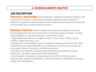 JOB DESCRIPTION Internet e Multimídia:   Apresentações,  websites  e produtos digitais com   recursos de Internet e multimídia utilizando softwares de animação. O objetivo é explorar a interatividade como ferramenta promocional e canal de comunicação com o público-alvo das ações. Relações Públicas:   Comunicação institucional da agência e clientes formatando parcerias com instituições e empresas outras do setor, criando oportunidades de relacionamento e crescimento mútuo; . Organização da memória da agência (CDs, livros, fotos, vídeos, peças criadas, relatórios finais, etc). .Cuidado com a identidade visual e imagem da empresa (on-line e off-line); .Identificação de oportunidades para a empresa e clientes em eventos de premiação, feiras e encontros de diversos setores.  .Assessoria de imprensa, comunicação institucional (portfólio e outros materiais), reuniões e gerenciamento de  network ; .Comunicação, integração e programas de incentivo internos (contas conquistadas, jobs em andamento, novos funcionários,  feedback  de clientes,  happy hour  dos deptos.). 2. DESENVOLVIMENTO CRIATIVO 