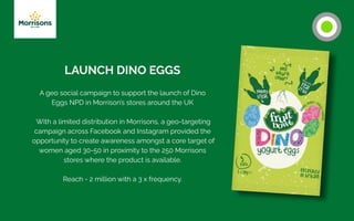 LAUNCH DINO EGGS
A geo social campaign to support the launch of Dino
Eggs NPD in Morrison’s stores around the UK
With a limited distribution in Morrisons, a geo-targeting
campaign across Facebook and Instagram provided the
opportunity to create awareness amongst a core target of
women aged 30-50 in proximity to the 250 Morrisons
stores where the product is available.
Reach - 2 million with a 3 x frequency.
 