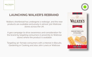 Walkers shortbread has undergone a redesign, and the new
products are available exclusively in almost 300 Waitrose
stores across the UK.
A geo campaign to drive awareness and consideration for
the brand by targeting consumers in proximity to Waitrose
stores where the product is available
Targeting 30+ female consumers with a interest in Biscuits,
Gardening or Cooking and also John Lewis or Waitrose
LAUNCHING WALKER’S REBRAND
 