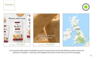 17
A 10-second video advert ampliﬁed via social in proximity to to the 250 Waitrose stores where the
product is available - reaching 1.2M targeted consumers three times over the campaign.
 