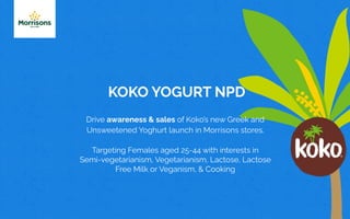 KOKO YOGURT NPD
Drive awareness & sales of Koko’s new Greek and
Unsweetened Yoghurt launch in Morrisons stores.
Targeting Females aged 25-44 with interests in
Semi-vegetarianism, Vegetarianism, Lactose, Lactose
Free Milk or Veganism, & Cooking
 