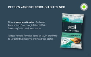 Drive awareness & sales of all new
Peter’s Yard Sourdough Bites NPD in
Sainsbury’s and Waitrose stores.
Target ‘Foodie’ females aged 24-45 in proximity
to targeted Sainsbury’s and Waitrose stores
24
PETER’S YARD SOURDOUGH BITES NPD
 
