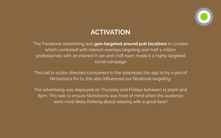 ACTIVATION
The Facebook advertising was geo-targeted around pub locations in London,
which combined with interest overlays targeting over half a million
professionals with an interest in ale and craft beer, made it a highly targeted
social campaign
The call to action directed consumers to the download the app to try a pint of
Nicholson’s for £1, this also inﬂuenced our facebook targeting.
The advertising was deployed on Thursday and Fridays between 11.30am and
8pm. This was to ensure Nicholsons was front of mind when the audience
were most likely thinking about relaxing with a great beer!
 