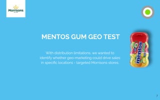 7
MENTOS GUM GEO TEST
With distribution limitations, we wanted to
identify whether geo-marketing could drive sales
in speciﬁc locations - targeted Morrisons stores.
 