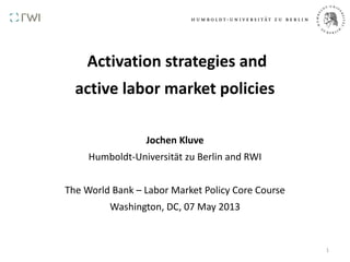 Activation strategies and
active labor market policies
Jochen Kluve
Humboldt-Universität zu Berlin and RWI
The World Bank – Labor Market Policy Core Course
Washington, DC, 07 May 2013
1
 
