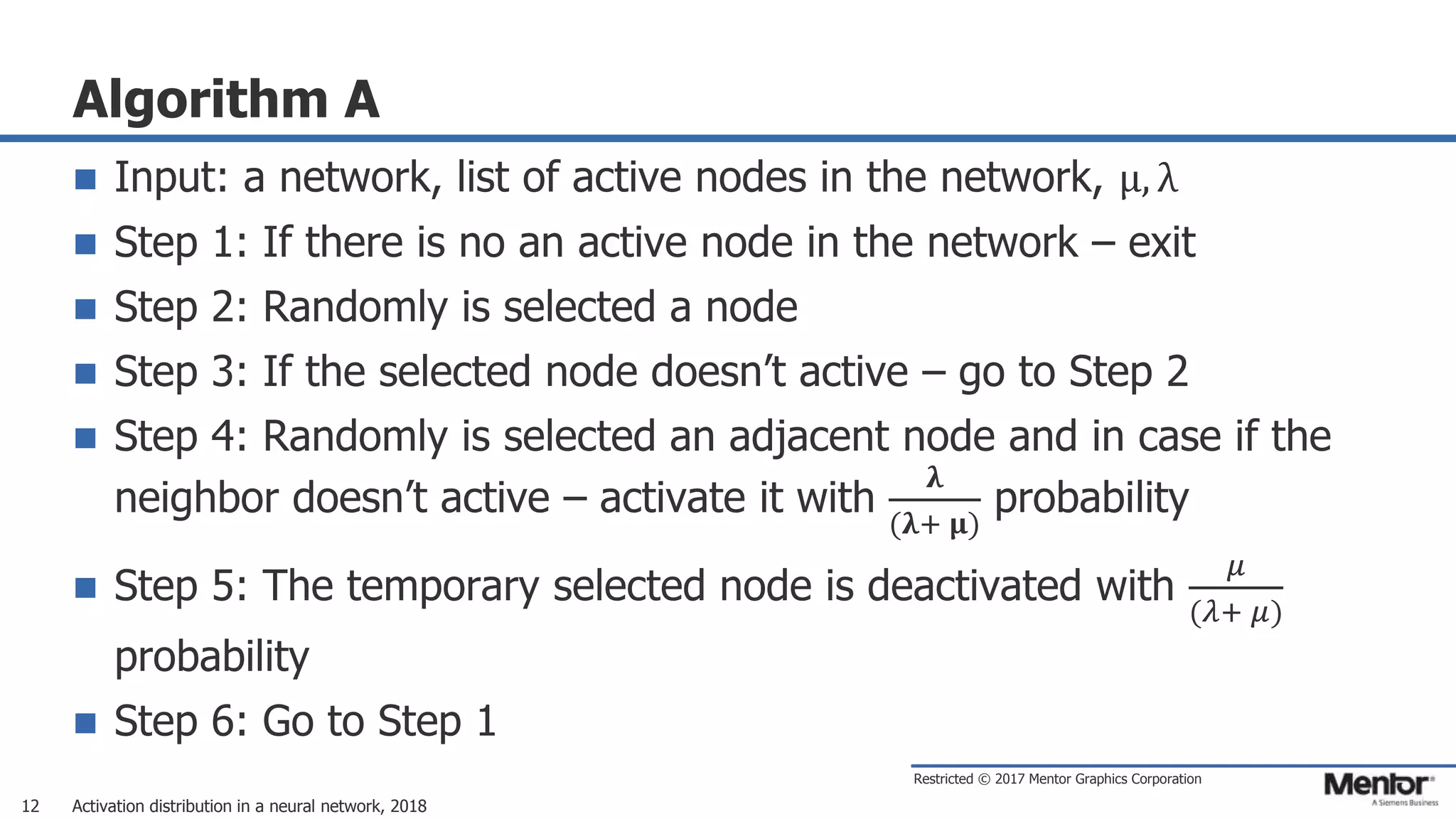 Restricted © 2017 Mentor Graphics Corporation
Algorithm A
 Input: a network, list of active nodes in the network, μ, λ
 Step 1: If there is no an active node in the network – exit
 Step 2: Randomly is selected a node
 Step 3: If the selected node doesn’t active – go to Step 2
 Step 4: Randomly is selected an adjacent node and in case if the
neighbor doesn’t active – activate it with
𝛌
(𝛌+ 𝛍)
probability
 Step 5: The temporary selected node is deactivated with
𝜇
(𝜆+ 𝜇)
probability
 Step 6: Go to Step 1
Activation distribution in a neural network, 201812
 