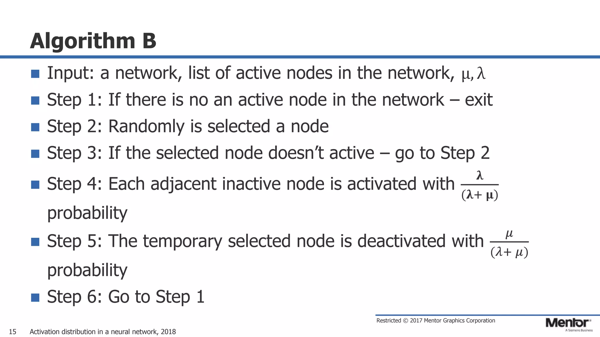 Restricted © 2017 Mentor Graphics Corporation
Algorithm B
 Input: a network, list of active nodes in the network, μ, λ
 Step 1: If there is no an active node in the network – exit
 Step 2: Randomly is selected a node
 Step 3: If the selected node doesn’t active – go to Step 2
 Step 4: Each adjacent inactive node is activated with
𝛌
(𝛌+ 𝛍)
probability
 Step 5: The temporary selected node is deactivated with
𝜇
(𝜆+ 𝜇)
probability
 Step 6: Go to Step 1
Activation distribution in a neural network, 201815
 