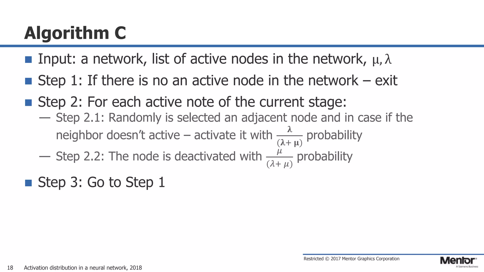 Restricted © 2017 Mentor Graphics Corporation
Algorithm C
 Input: a network, list of active nodes in the network, μ, λ
 Step 1: If there is no an active node in the network – exit
 Step 2: For each active note of the current stage:
— Step 2.1: Randomly is selected an adjacent node and in case if the
neighbor doesn’t active – activate it with
𝛌
(𝛌+ 𝛍)
probability
— Step 2.2: The node is deactivated with
𝜇
(𝜆+ 𝜇)
probability
 Step 3: Go to Step 1
Activation distribution in a neural network, 201818
 