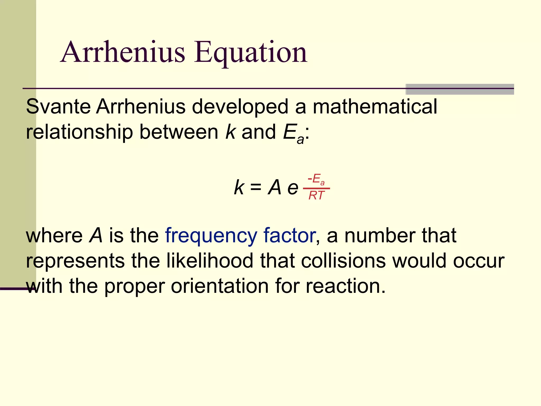 Arrhenius Equation
Svante Arrhenius developed a mathematical
relationship between k and Ea:
k = A e
where A is the frequency factor, a number that
represents the likelihood that collisions would occur
with the proper orientation for reaction.
-Ea
RT
 
