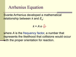 Arrhenius Equation
Svante Arrhenius developed a mathematical
relationship between k and Ea:
k = A e
where A is the frequency factor, a number that
represents the likelihood that collisions would occur
with the proper orientation for reaction.
-Ea
RT
 